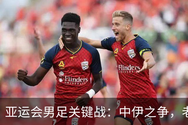 亚运会男足关键战：中伊之争，老将能否带来胜利？